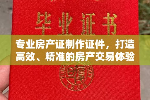 新化专业房产证制作证件，打造高效、精准的房产交易体验