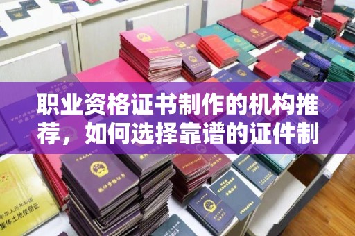 新化职业资格证书制作的机构推荐，如何选择靠谱的证件制作公司？